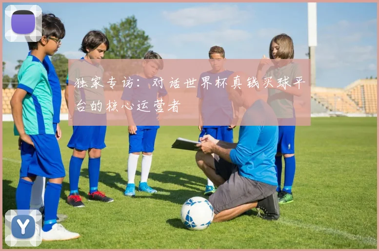 独家专访:对话世界杯真钱买球平台的核心运营者