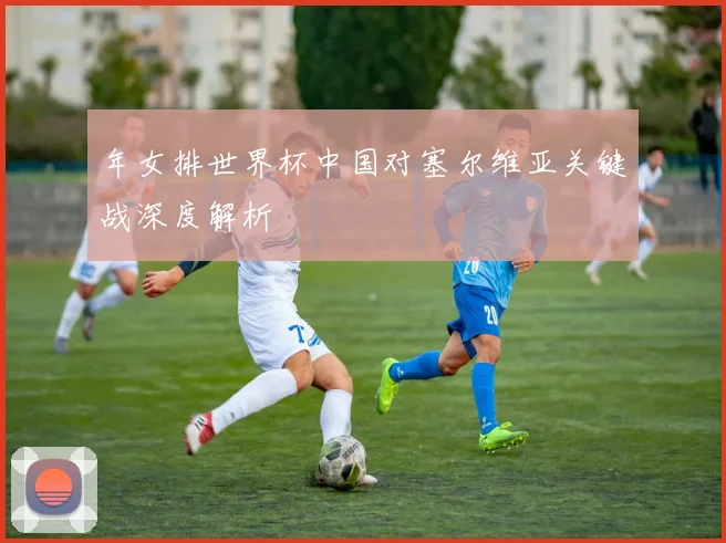 年女排世界杯中国对塞尔维亚关键战深度解析