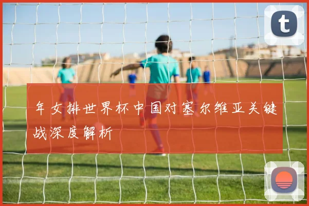年女排世界杯中国对塞尔维亚关键战深度解析
