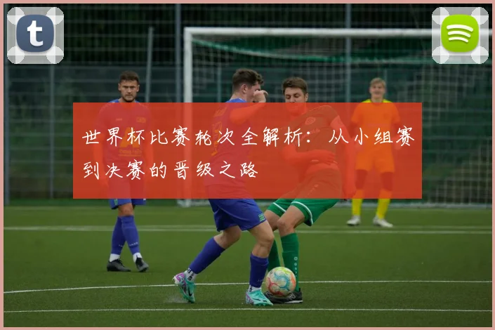 世界杯比赛轮次全解析：从小组赛到决赛的晋级之路