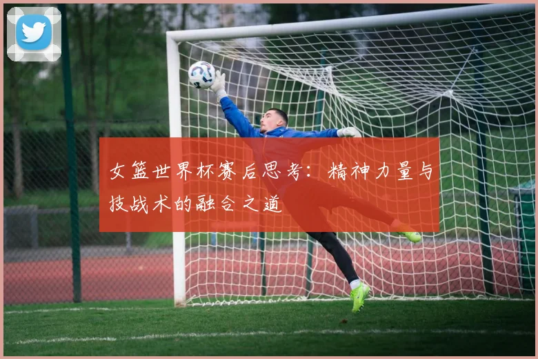 女篮世界杯赛后思考：精神力量与技战术的融合之道