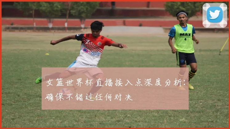 女篮世界杯直播接入点深度分析：确保不错过任何对决