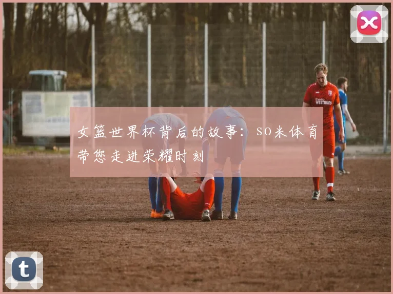 女篮世界杯背后的故事：so米体育带您走进荣耀时刻