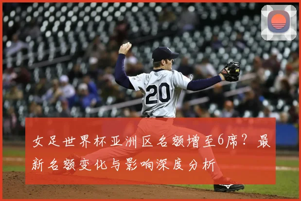 女足世界杯亚洲区名额增至6席？最新名额变化与影响深度分析