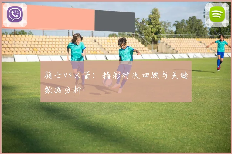 骑士vs火箭：精彩对决回顾与关键数据分析