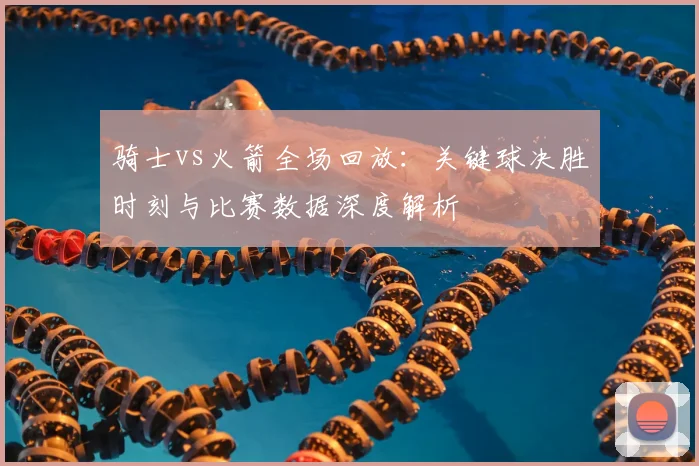 骑士vs火箭全场回放：关键球决胜时刻与比赛数据深度解析