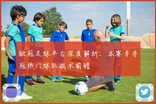 欧冠足球平台深度解析：本赛季夺冠热门球队战术前瞻