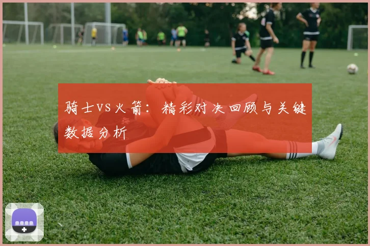 骑士vs火箭:精彩对决回顾与关键数据分析