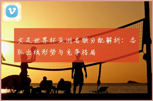 女足世界杯亚洲名额分配解析：各队出线形势与竞争格局