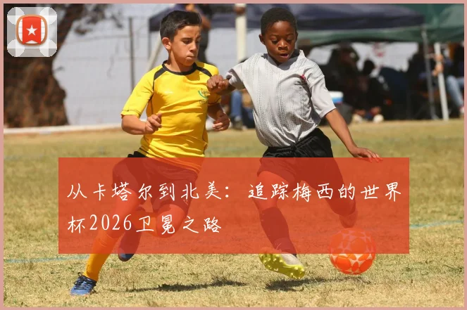 从卡塔尔到北美:追踪梅西的世界杯2026卫冕之路