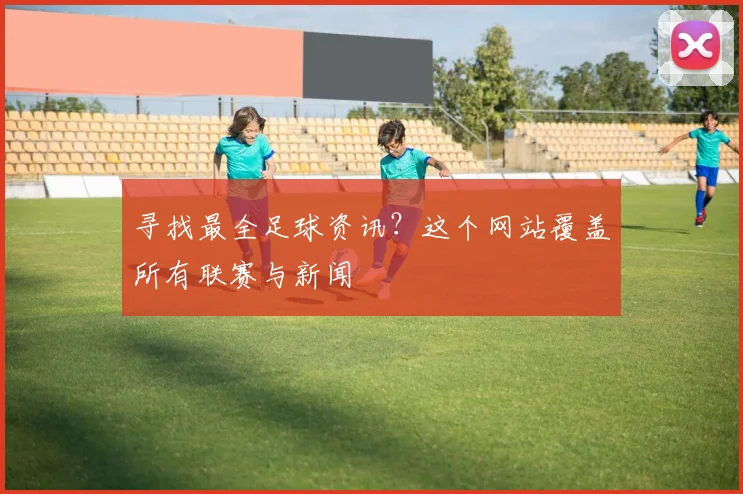 寻找最全足球资讯？这个网站覆盖所有联赛与新闻