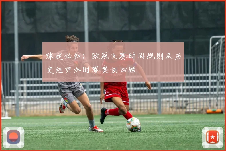 球迷必知:欧冠决赛时间规则及历史经典加时赛案例回顾