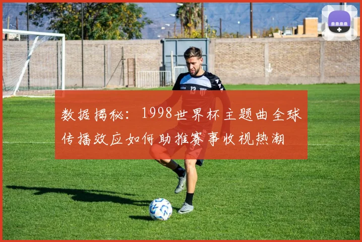 数据揭秘：1998世界杯主题曲全球传播效应如何助推赛事收视热潮