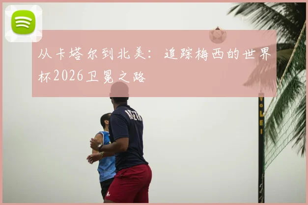 从卡塔尔到北美：追踪梅西的世界杯2026卫冕之路