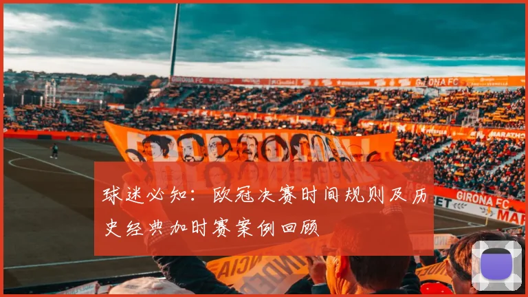 球迷必知:欧冠决赛时间规则及历史经典加时赛案例回顾