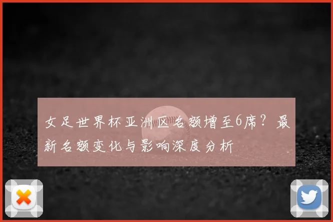 女足世界杯亚洲区名额增至6席？最新名额变化与影响深度分析