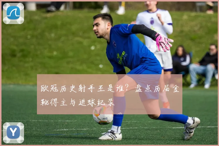欧冠历史射手王是谁？盘点历届金靴得主与进球纪录