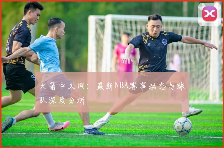 火箭中文网:最新NBA赛事动态与球队深度分析